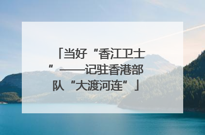 当好“香江卫士”——记驻香港部队“大渡河连”